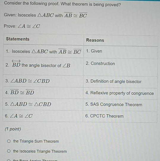 Consider the following proof. What theorem is being proved?
Given: Isosceles △ ABC with overline AB≌ overline BC
Prove: ∠ A≌ ∠ C
6
(1 point)
the Triangle Sum Theorem
the Isosceles Triangle Theorem