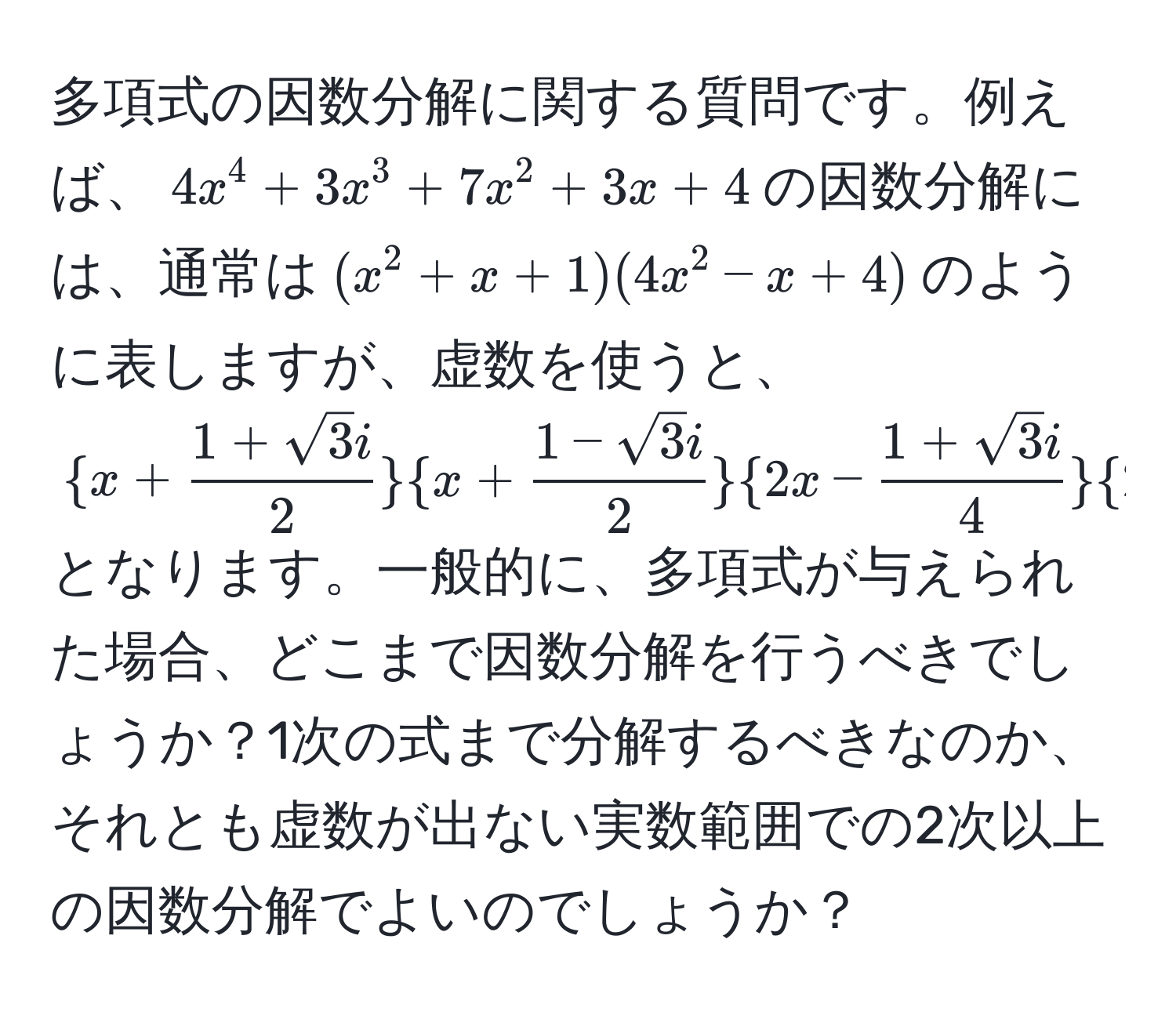 多項式の因数分解に関する質問です。例えば、$4x^4 + 3x^3 + 7x^2 + 3x + 4$の因数分解には、通常は$(x^2 + x + 1)(4x^2 - x + 4)$のように表しますが、虚数を使うと、$ x +  (1 + sqrt(3)i)/2 x +  (1 - sqrt(3)i)/2 2x -  (1 + sqrt(3)i)/4 2x -  (1 - sqrt(3)i)/4  $となります。一般的に、多項式が与えられた場合、どこまで因数分解を行うべきでしょうか？1次の式まで分解するべきなのか、それとも虚数が出ない実数範囲での2次以上の因数分解でよいのでしょうか？