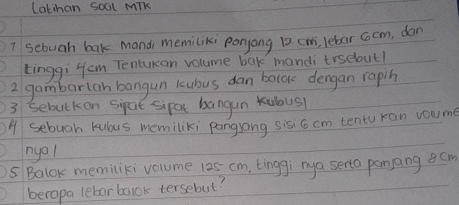 Latihan soal Mik 
7 sebuah bak mandi memiliki panyang 12 cm, lebar cocm, dan 
tinggi Hcm Tentukan volume bak manditrsebout! 
2 gambarlan bangun kubus dan balok dengan rapin 
3 sebutkon sipat sipat bangun kubous 
A sebugh kubus memiliki pangJang sisi6 cm tentu ran voume 
nyal 
s Balok memiliki volume 125 cm, tinggi mya serta panjang gom 
beropa lebarbalok tersebut?