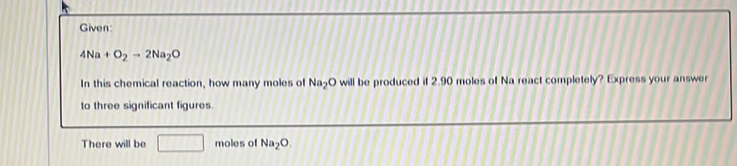 Given:
4Na+O_2to 2Na_2O
In this chemical reaction, how many moles of Na_2O will be produced if 2.90 moles of Na react completely? Express your answer 
to three significant figures. 
There will be □ moles of Na_2O.