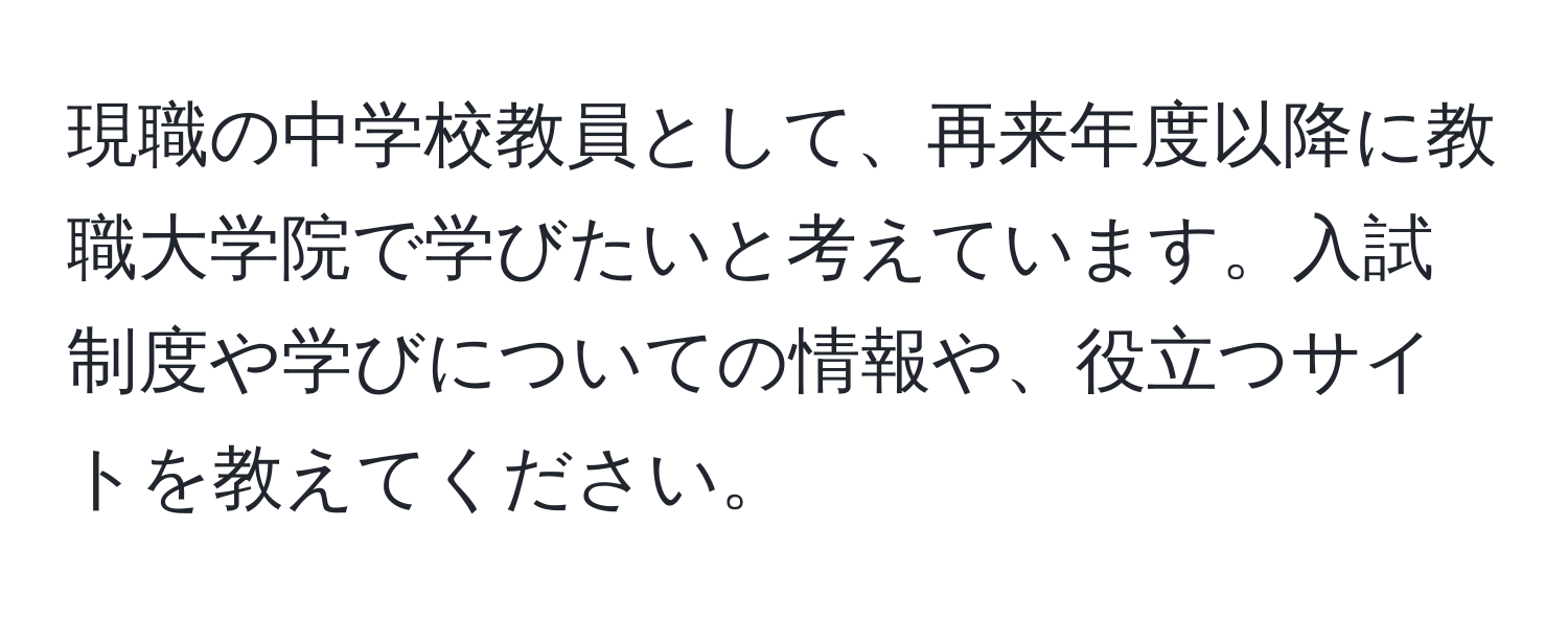 現職の中学校教員として、再来年度以降に教職大学院で学びたいと考えています。入試制度や学びについての情報や、役立つサイトを教えてください。