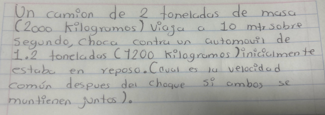 On camion de 2 foneladas de musa 
(Zo00 Kilogramos) viaga a 10 mirsobre 
Segundo, choca contru on automover de
1. 2 foneladas (7200 Kelogramos)inicicimente 
estabe en reposo. Caval es iu velocidad 
comon despues dei choave s? ambos se 
muntienen jontos).