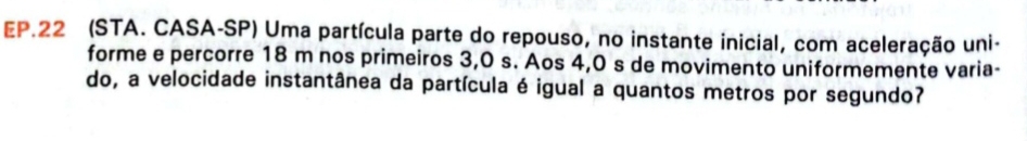 EP.22 (STA. CASA-SP) Uma partícula parte do repouso, no instante inicial, com aceleração uni- 
forme e percorre 18 m nos primeiros 3,0 s. Aos 4,0 s de movimento uniformemente varia- 
do, a velocidade instantânea da partícula é igual a quantos metros por segundo?