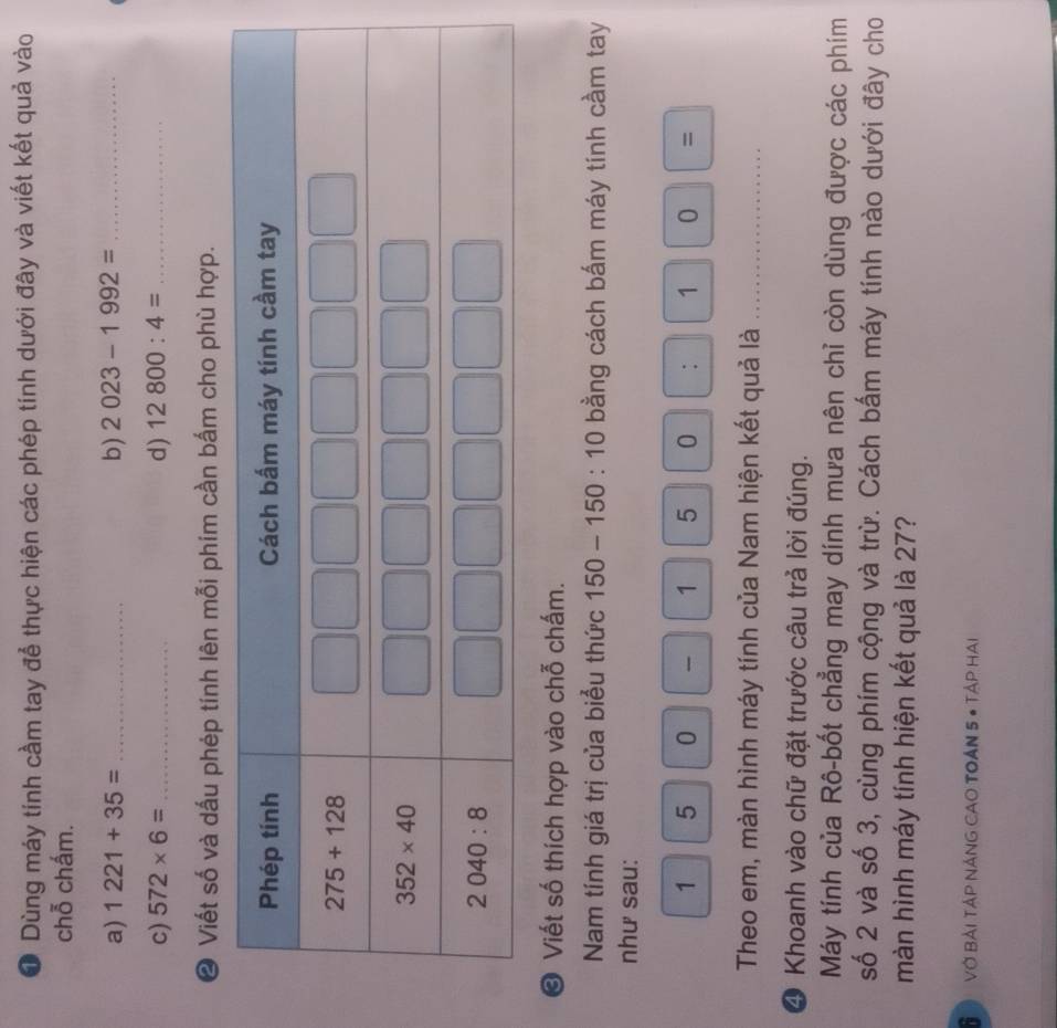 Dùng máy tính cầm tay để thực hiện các phép tính dưới đây và viết kết quả vào
chỗ chấm.
b)
a) 1221+35= _ 2023-1992= _
c) 572* 6= _d) 12800:4= _
❷ Viết số và dấu phép tính lên mỗi phím cần bấm cho phù hợp.
© Viết số thích hợp vào chỗ chấm.
Nam tính giá trị của biểu thức 150-150:10 bằng cách bấm máy tính cầm tay
như sau:
1 5 0  1 5 0 : 10|=
Theo em, màn hình máy tính của Nam hiện kết quả là_
4 Khoanh vào chữ đặt trước câu trả lời đúng.
Máy tính của Rô-bốt chẳng may dính mưa nên chỉ còn dùng được các phím
số 2 và số 3, cùng phím cộng và trừ. Cách bấm máy tính nào dưới đây cho
màn hình máy tính hiện kết quả là 27?
B  Vớ Bải Tập NÁNG CAO TOẢN 5 # Tập Hai