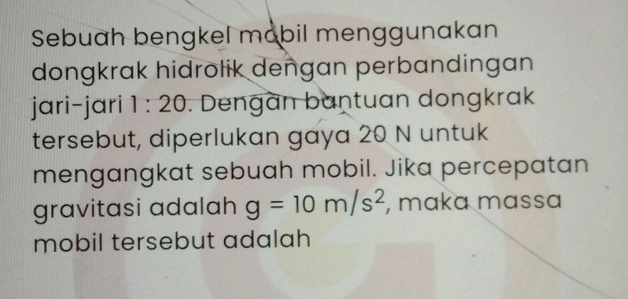 Sebuah bengkel mobil menggunakan 
dongkrak hidrotik dengan perbandingan 
jari-jari 1:20. Dengan bantuan dongkrak 
tersebut, diperlukan gaya 20 N untuk 
mengangkat sebuah mobil. Jika percepatan 
gravitasi adalah g=10m/s^2 , maka mɑssɑ 
mobil tersebut adalah