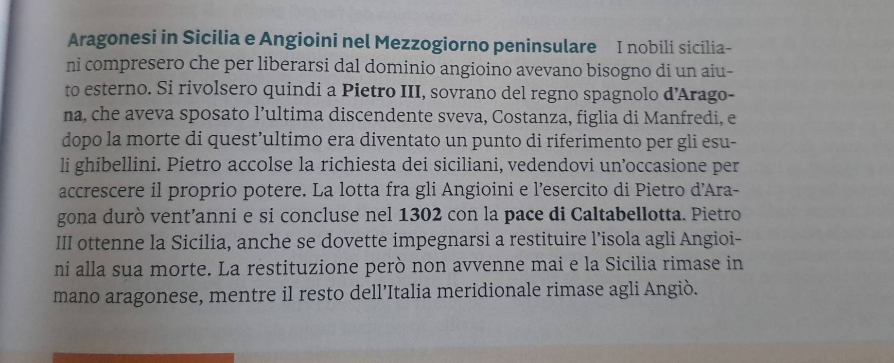 Aragonesi in Sicilia e Angioini nel Mezzogiorno peninsulare I nobili sicilia- 
ni compresero che per liberarsi dal dominio angioino avevano bisogno di un aiu- 
to esterno. Si rivolsero quindi a Pietro III, sovrano del regno spagnolo d’Arago- 
na, che aveva sposato l’ultima discendente sveva, Costanza, figlia di Manfredi, e 
dopo la morte di quest’ultimo era diventato un punto di riferimento per gli esu- 
li ghibellini. Pietro accolse la richiesta dei siciliani, vedendovi un’occasione per 
accrescere il proprio potere. La lotta fra gli Angioini e l’esercito di Pietro d’Ara- 
gona durò vent’anni e si concluse nel 1302 con la pace di Caltabellotta. Pietro 
III ottenne la Sicilia, anche se dovette impegnarsi a restituire l’isola agli Angioi- 
ni alla sua morte. La restituzione però non avvenne mai e la Sicilia rimase in 
mano aragonese, mentre il resto dell’Italia meridionale rimase agli Angiò.