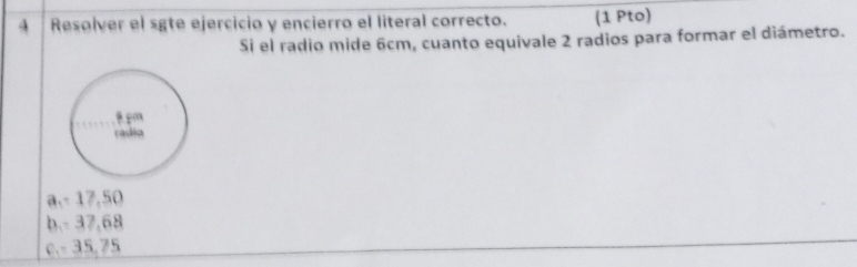 Resolver el sgte ejercicio y encierro el literal correcto. (1 Pto)
Si el radio mide 6cm, cuanto equivale 2 radios para formar el diámetro.
a, - 17,50
b. - 37,68
c. - 35,75