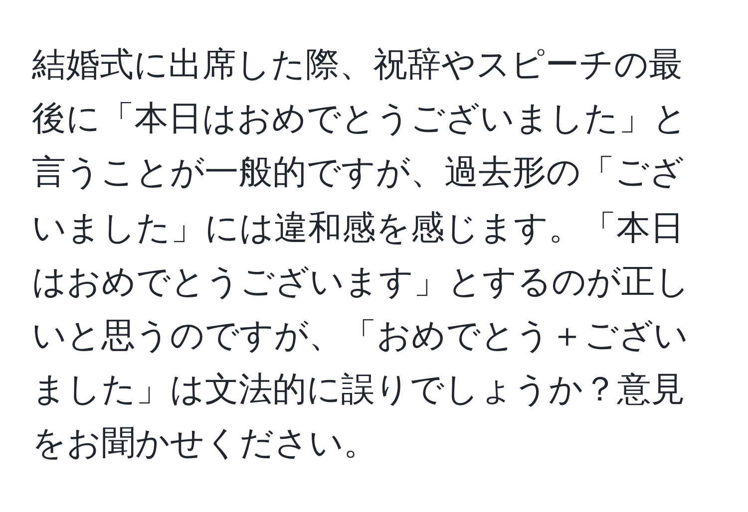 結婚式に出席した際、祝辞やスピーチの最後に「本日はおめでとうございました」と言うことが一般的ですが、過去形の「ございました」には違和感を感じます。「本日はおめでとうございます」とするのが正しいと思うのですが、「おめでとう＋ございました」は文法的に誤りでしょうか？意見をお聞かせください。