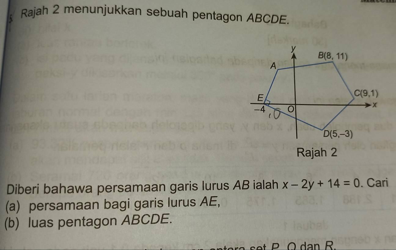 Rajah 2 menunjukkan sebuah pentagon ABCDE.
Rajah 2
Diberi bahawa persamaan garis lurus AB ialah x-2y+14=0. Cari
(a) persamaan bagi garis lurus AE,
(b) luas pentagon ABCDE.