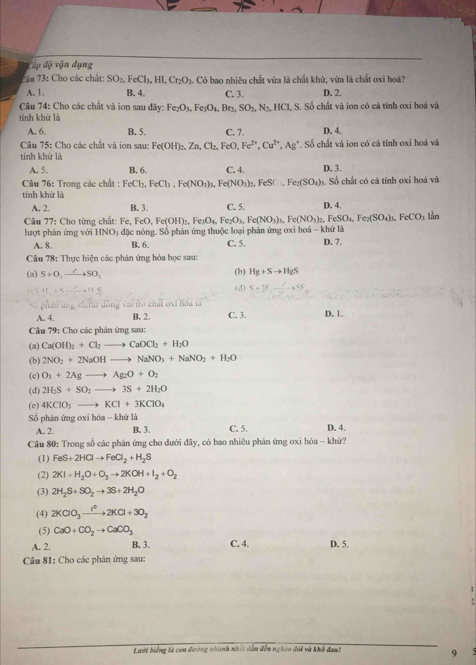 Cấp độ vận dụng
7âu 73: Cho các chất: SO_2,FeCl_3,HI,Cr_2O_3. Có bao nhiêu chất vừa là chất khử, vừa là chất oxi hoá?
A. 1. B. 4. C. 3. D. 2.
Câu 74: Cho các chất và ion sau đây: Fe_2O_3,Fe_3O_4,Br_2,SO_2,N_2,HCl, S. Số chất và ion có cả tính oxi hoá và
tính khử là
A. 6. B. 5. C. 7. D. 4.
Câu 75: Cho các chất và ion sau: Fe(OH)_2,Zn,Cl_2,FeO,Fe^(2+),Cu^(2+),Ag^+ *. Số chất và ion có cả tính oxi hoá và
tính khử là
A. 5. B. 6. C. 4. D. 3.
Câu 76: Trong các chất : FeCl_2,FeCl_3,Fe(NO_3)_3,Fe(NO_3)_2,FeSO_4,Fe_2(SO_4); 3. Số chất có cả tính oxi hoá và
tính khử là
A. 2. B. 3. C. 5. D. 4.
Câu 77: Cho từng chất: Fe,FeO,Fe(OH)_2,Fe_3O_4, Fe _2O_3,Fe(NO_3)_3,Fe(NO_3)_2,FeSO_4,Fe_2(SO_4)_3,FeCO_3 lần
lượt phản ứng với HNO_3 đặc nóng. Số phản ứng thuộc loại phản ứng oxi hoá - khử là
A. 8. B. 6. C. 5.
D. 7.
Câu 78: Thực hiện các phản ứng hóa học sau:
(a) S+O_2to SO_2 (b) Hg+Sto HgS
H+Sxrightarrow HS
(d) S+3F xrightarrow ISF
5 phán tng suffur đồng vai tro chát oxỉ hóa là
A. 4. B. 2. C. 3. D. 1.
Câu 79: Cho các phản ứng sau:
(a) Ca(OH)_2+Cl_2to CaOCl_2+H_2O
(b) 2NO_2+2NaOHto NaNO_3+NaNO_2+H_2O
(c) O_3+2Agto Ag_2O+O_2
(d) 2H_2S+SO_2to 3S+2H_2O
(e) 4KClO_3to KCl+3KClO_4
Số phản ứng oxi hóa - khử là
A. 2. B. 3. C. 5. D. 4.
Câu 80: Trong số các phản ứng cho dưới đây, có bao nhiêu phản ứng oxi hóa - khử?
(1) FeS+2HClto FeCl_2+H_2S
(2) 2KI+H_2O+O_3to 2KOH+I_2+O_2
(3) 2H_2S+SO_2to 3S+2H_2O
(4) 2KClO_3xrightarrow t^o2KCl+3O_2
(5) CaO+CO_2to CaCO_3
B. 3.
A. 2. C. 4. D. 5.
Câu 81: Cho các phản ứng sau:
;
Lười biếng là con đường nhanh nhất dẫn đến nghèo đỏi và khổ đau!
9
