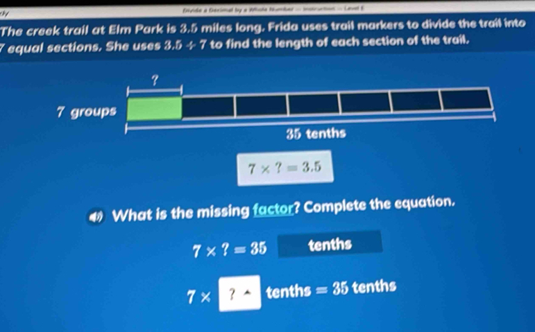 fnde a Gerimal by a Wcte tumber - incructos - Lavel B
The creek trail at Elm Park is 3.5 miles long. Frida uses trail markers to divide the trail into
7 equal sections. She uses 3.5/ 7 to find the length of each section of the trail.
4 What is the missing factor? Complete the equation.
7* ?=35 tenths
7* ? tenths =35 tenths