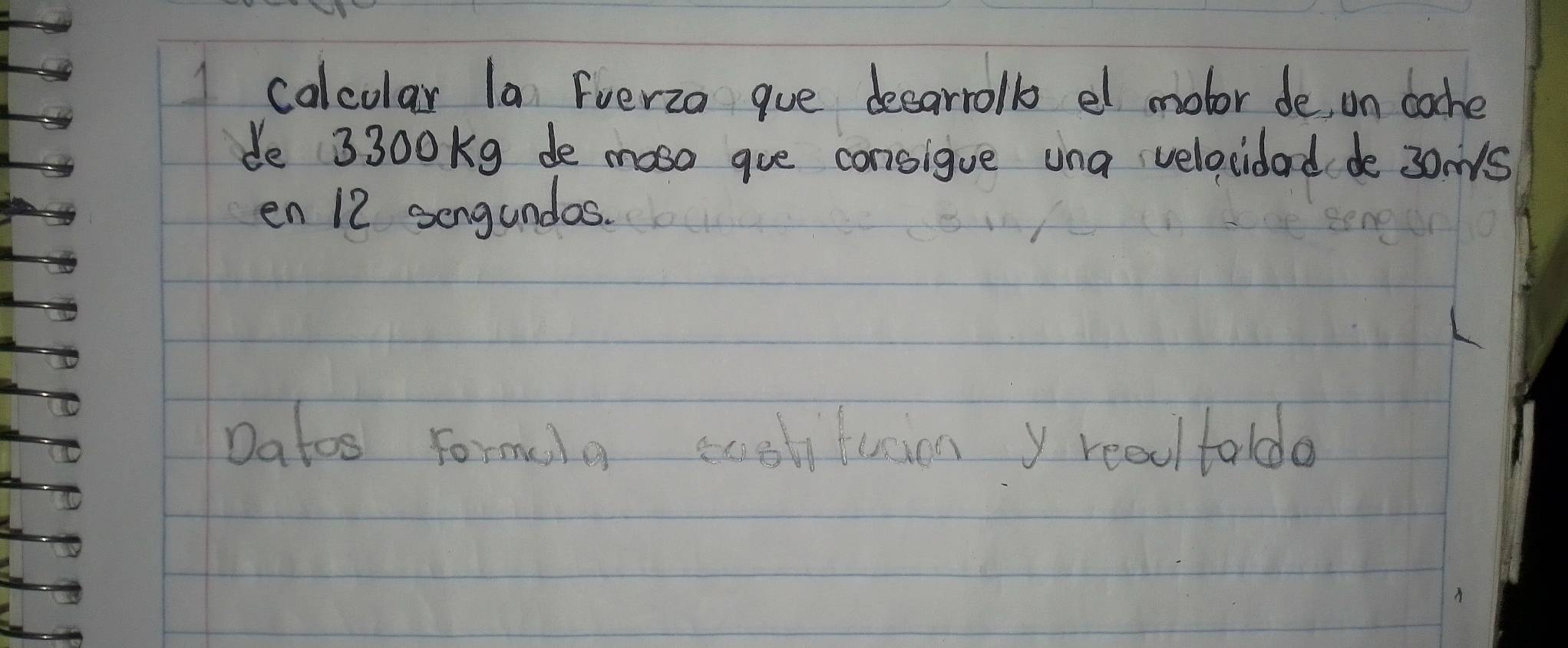 calcolar la Fverza gue decarrolb el mobor de on bache 
de 3300Kg de moso gue consigue una velocidad de 3oms
en 12 sengundas. 
Datos formela ecolituion y realtaldo