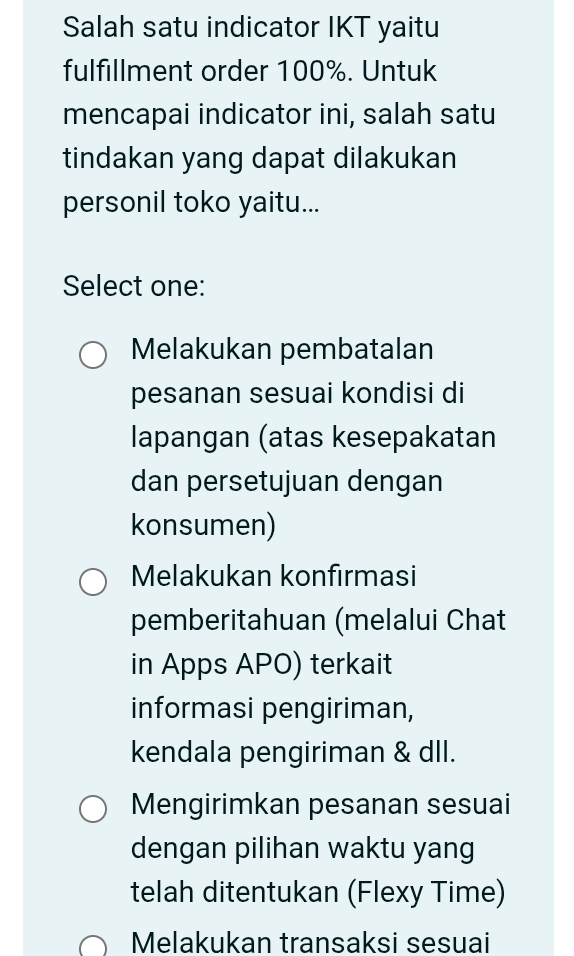 Salah satu indicator IKT yaitu
fulfillment order 100%. Untuk
mencapai indicator ini, salah satu
tindakan yang dapat dilakukan
personil toko yaitu...
Select one:
Melakukan pembatalan
pesanan sesuai kondisi di
lapangan (atas kesepakatan
dan persetujuan dengan
konsumen)
Melakukan konfırmasi
pemberitahuan (melalui Chat
in Apps APO) terkait
informasi pengiriman,
kendala pengiriman & dll.
Mengirimkan pesanan sesuai
dengan pilihan waktu yang
telah ditentukan (Flexy Time)
Melakukan transaksi sesuai