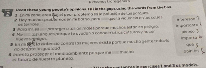 personas transgénero 
Lner Read these young people’s opinions. Fill in the gaps using the words from the box. 
2 1 En mi zonc, creo 9w el peor problema es la polución de los parques. 
2 Hay muchas problemas en mi barrio, pero que la violencia en las calles 
interesan 1 
es terrible. 
3 Para mí, es proteger a los animales porque muchos están en peligro. 
4 Me ste las lenguas porque te ayudan a conocer otras culturas y hacer importante 
pienso 
nuevos amigos. 
5 En mí 2 0, la violencia contra las mujeres existe porque mucha gente todavía importa que 
no acepta la igualdad. 
6 Intento proteger el medioambiente porque me s mucho opinión 
el futuro de nuestro planeta. 
the rentences in exercises 1 and 2 as models.