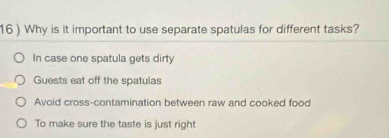 16 ) Why is it important to use separate spatulas for different tasks?
In case one spatula gets dirty
Guests eat off the spatulas
Avoid cross-contamination between raw and cooked food
To make sure the taste is just right