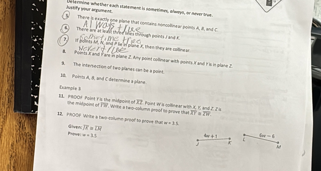 Determine whether each statement is sometimes, always, or never true. 
Justify your argument. 
5. There is exactly one plane that contains noncollinear points A, B, and C. 
6. There are at least three lines through points J and K. 
7. If points M, N, and P lie in plane X, then they are collinear. 
8. Points X and Yare in plane Z. Any point collinear with points X and Y is in plane Z. 
9. The intersection of two planes can be a point. 
10. Points A, B, and C determine a plane. 
Example 3 
11. PROOF Point Yis the midpoint of overline XZ. Point W is collinear with X, Y, and Z. Z is overline XY≌ overline ZW. 
the midpoint of overline YW. Write a two-column proof to prove that 
12. PROOF Write a two-column proof to prove that w=3.5. 
Given: overline JK≌ overline LM
Prove: w=3.5 6w-6
4w+1 L
J
M