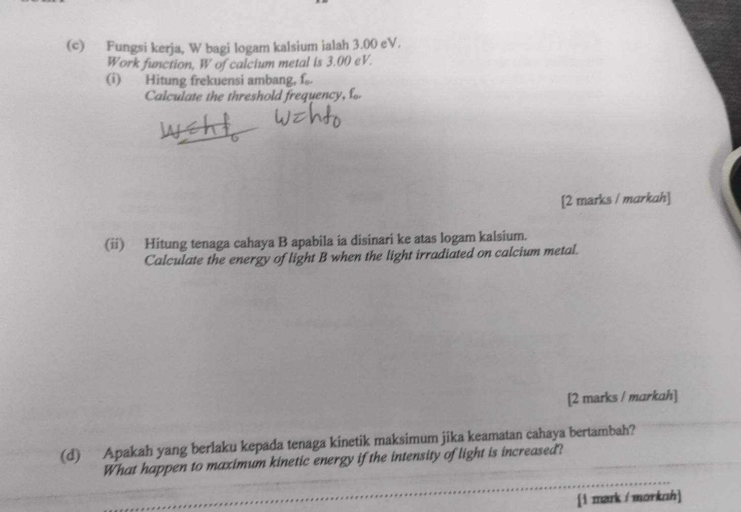 Fungsi kerja, W bagi logam kalsium ialah 3.00 eV. 
Work function, W of calcium metal is 3.00 eV. 
(i) Hitung frekuensi ambang, f_0. 
Calculate the threshold frequency, f
[2 marks / markah] 
(ii) Hitung tenaga cahaya B apabila ia disinari ke atas logam kalsium. 
Calculate the energy of light B when the light irradiated on calcium metal. 
[2 marks / markah] 
(d) Apakah yang berlaku kepada tenaga kinetik maksimum jika keamatan cahaya bertambah? 
What happen to maximum kinetic energy if the intensity of light is increased? 
[1 mark / morknh]