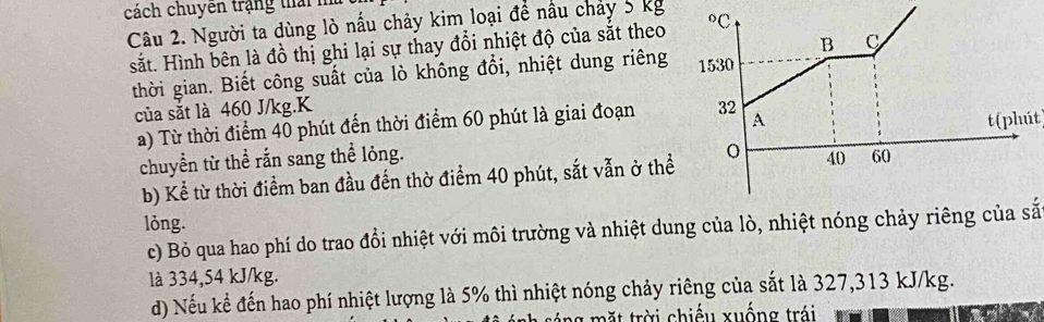 cách chuyên trậng thai m
Câu 2. Người ta dùng lò nấu chảy kim loại để nầu chảy 5 kg 
sắt. Hình bên là đồ thị ghi lại sự thay đổi nhiệt độ của sắt theo
thời gian. Biết công suất của lò không đổi, nhiệt dung riêng 
của sắt là 460 J/kg.K 
a) Từ thời điểm 40 phút đến thời điểm 60 phút là giai đoạn
chuyển từ thể rắn sang thể lỏng. t(phút)
b) Kể từ thời điểm ban đầu đến thờ điểm 40 phút, sắt vẫn ở thể
lỏng.
c) Bỏ qua hao phí do trao đổi nhiệt với môi trường và nhiệt dung của lò, nhiệt nóng chảy riêng của sắ
là 334,54 kJ/kg.
d) Nếu kể đến hao phí nhiệt lượng là 5% thì nhiệt nóng chảy riêng của sắt là 327,313 kJ/kg.
tá ng m  ặt trời chiếu xuống trái