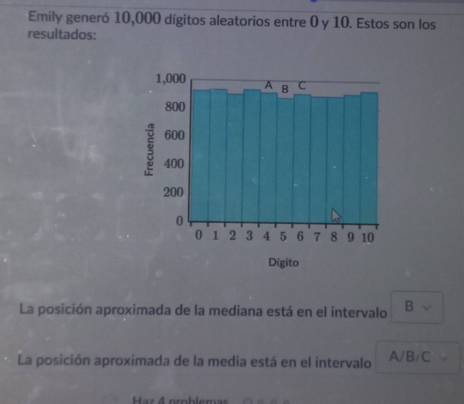 Emily generó 10,000 dígitos aleatorios entre 0 y 10. Estos son los 
resultados: 
La posición aproximada de la mediana está en el intervalo 
B 
La posición aproximada de la media está en el intervalo A/B/C
Haz 4 problemas