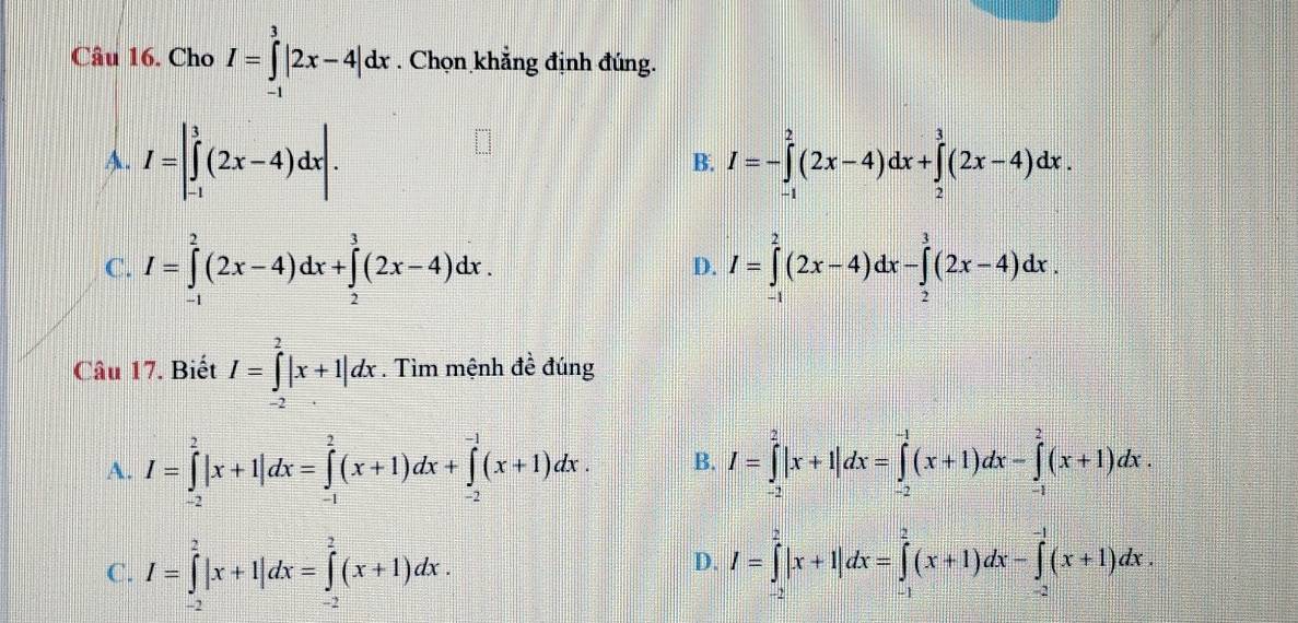 Cho I=∈tlimits _(-1)^3|2x-4|dx. Chọn khẳng định đúng.
A. I=|∈tlimits _(-1)^3(2x-4)dx|. B. I=-∈tlimits _(-1)^2(2x-4)dx+∈tlimits _2^3(2x-4)dx.
C. I=∈tlimits _(-1)^2(2x-4)dx+∈tlimits _2^3(2x-4)dx. I=∈tlimits _(-1)^2(2x-4)dx-∈tlimits _2^3(2x-4)dx. 
D.
Câu 17. Biết I=∈tlimits _(-2)^2|x+1|dx. Tìm mệnh đề đúng
A. I=∈tlimits _(-2)^2|x+1|dx=∈tlimits _(-1)^2(x+1)dx+∈tlimits _(-2)^(-1)(x+1)dx. B. I=∈tlimits _(-2)^2|x+1|dx=∈tlimits _(-2)^(-1)(x+1)dx-∈tlimits _(-1)^2(x+1)dx.
C. I=∈tlimits _(-2)^2|x+1|dx=∈tlimits _(-2)^2(x+1)dx. I=∈tlimits _(-2)^2|x+1|dx=∈tlimits _(-1)^2(x+1)dx-∈tlimits _(-2)^(-1)(x+1)dx. 
D.