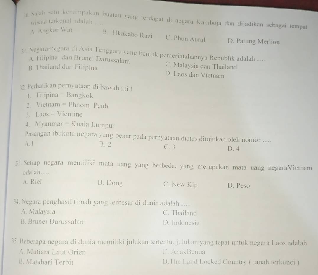 Salah satu kenampakan buatan yang terdapat di negara Kamboja dan dijadikan sebagaî tempat
wisata terkenal adalah . . .
A. Angkor Wat B. Hkakabo Razi C. Phun Aural D. Patung Merlion
31. Negara-negara di Asia Tenggara yang bentuk pemerintahannya Republik adalah ....
A. Filipina dan Brunei Darussalam C. Malaysia dan Thailand
B. Thailand dan Filipina D. Laos dan Vietnam
32. Perhatikan pernyataan di bawah ini !
1. Filipina = Bangkok
2. Vietnam = Phnom Penh
3. Laos = Vientine
4. Myanmar = Kuala Lumpur
Pasangan ibukota negara yang benar pada pernyataan diatas ditujukan oleh nomor ....
A. 1 B. 2 C. 3 D. 4
33. Setiap negara memiliki mata uang yang berbeda. yang merupakan mata uang negaraVietnam
adalah....
A. Riel B. Dong C. New Kip D. Peso
34. Negara penghasil timah yang terbesar di dunia adalah ….
A. Malaysia C. Thailand
B. Brunei Darussalam D. Indonesia
35. Beberapa negara di dunia memiliki julukan tertentu. julukan yang tepat untuk negara Laos adalah
A. Mutiara Laut Orien C. AnakBenua
B. Matahari Terbit D.The Land Locked Country ( tanah terkunci )