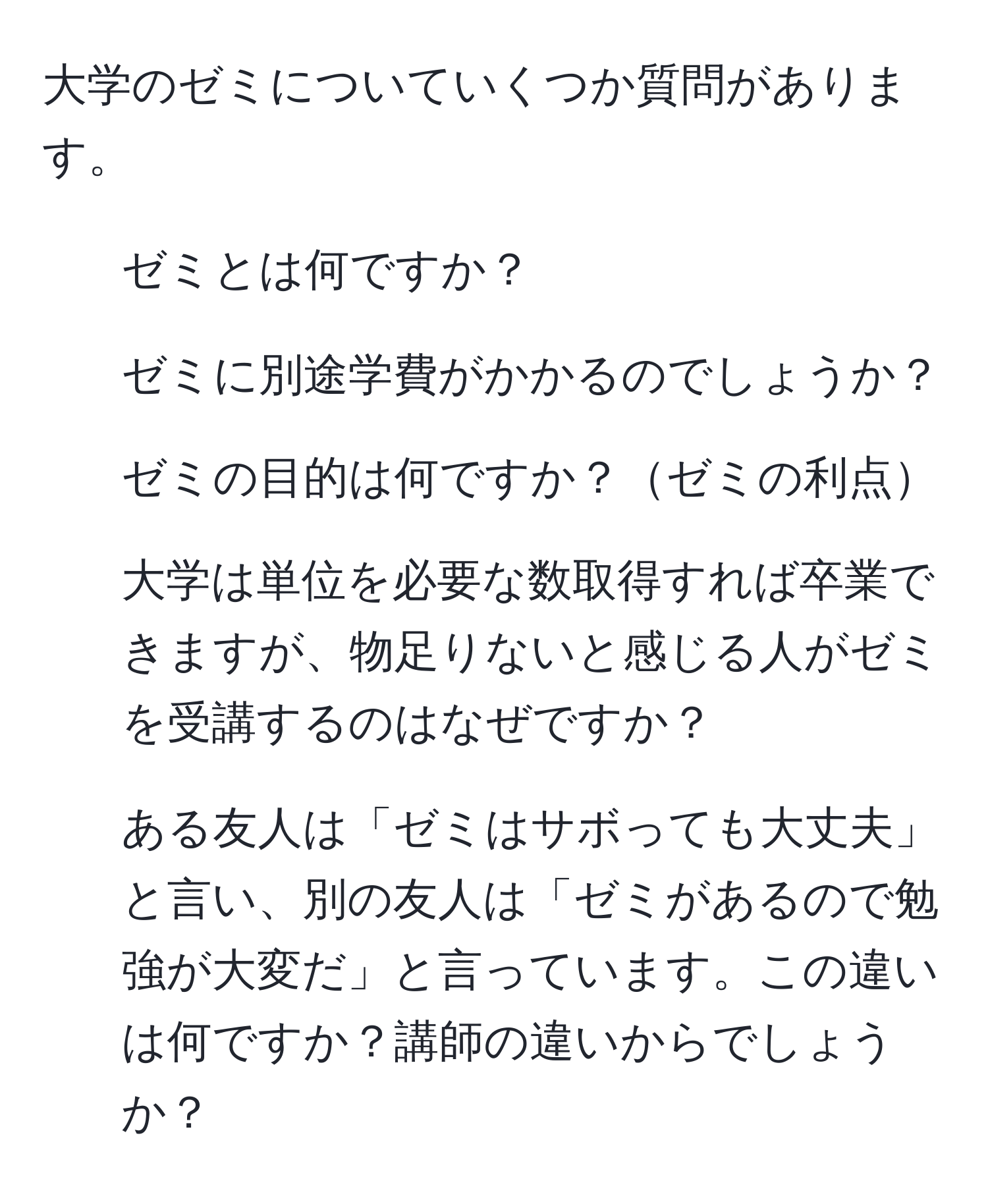 大学のゼミについていくつか質問があります。  
1. ゼミとは何ですか？  
2. ゼミに別途学費がかかるのでしょうか？  
3. ゼミの目的は何ですか？ゼミの利点  
4. 大学は単位を必要な数取得すれば卒業できますが、物足りないと感じる人がゼミを受講するのはなぜですか？  
5. ある友人は「ゼミはサボっても大丈夫」と言い、別の友人は「ゼミがあるので勉強が大変だ」と言っています。この違いは何ですか？講師の違いからでしょうか？