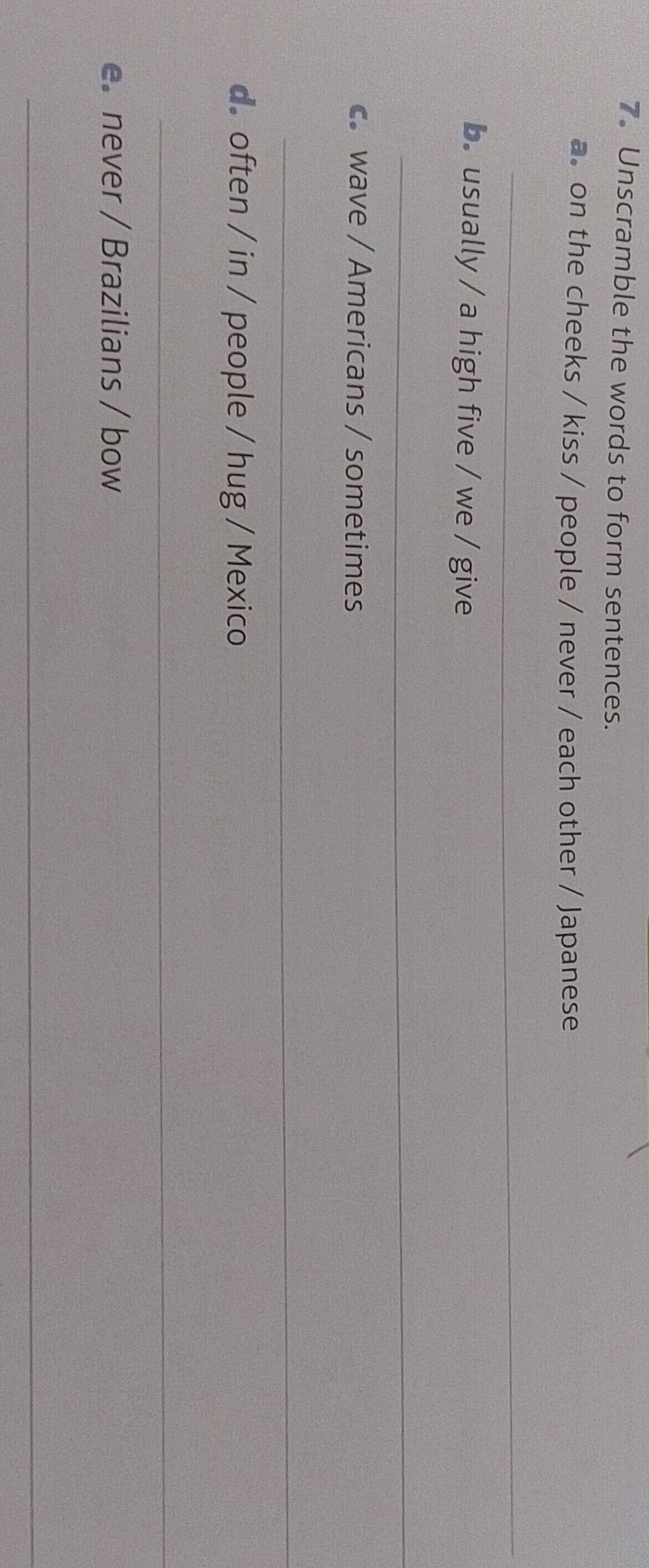 Unscramble the words to form sentences. 
a. on the cheeks / kiss / people / never / each other / Japanese 
_ 
b. usually / a high five / we / give 
_ 
c. wave / Americans / sometimes 
_ 
d. often / in / people / hug / Mexico 
_ 
e. never / Brazilians / bow 
_