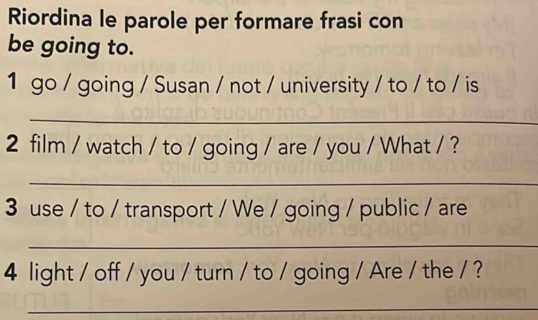 Riordina le parole per formare frasi con 
be going to. 
1 go / going / Susan / not / university / to / to / is 
_ 
2 film / watch / to / going / are / you / What / ? 
_ 
3 use / to / transport / We / going / public / are 
_ 
4 light / off / you / turn / to / going / Are / the / ? 
_