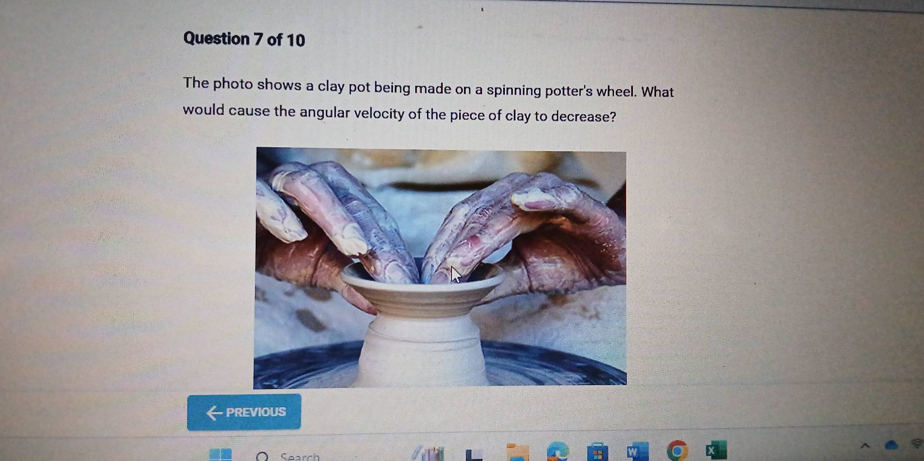 The photo shows a clay pot being made on a spinning potter's wheel. What 
would cause the angular velocity of the piece of clay to decrease? 
PREVIOUS