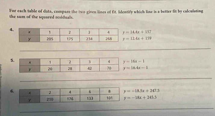 For each table of data, compare the two given lines of fit. Identify which line is a better fit by calculating
the sum of the squared residuals.
y=14.4x+157
y=12.4x+159
y=16x-1
y=16.4x-1
y=-18.5x+247.5
y=-18x+245.5