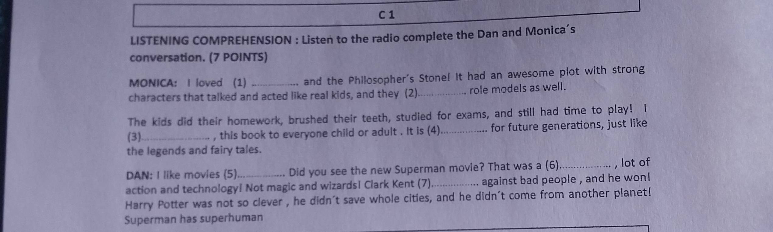 LISTENING COMPREHENSION : Listen to the radio complete the Dan and Monica’s 
conversation. (7 POINTS) 
MONICA: I loved (1) _and the Philosopher's Stone! It had an awesome plot with strong 
characters that talked and acted like real kids, and they (2)._ role models as well. 
The kids did their homework, brushed their teeth, studied for exams, and still had time to play! I 
(3)_ , this book to everyone child or adult . It is (4) _for future generations, just like 
the legends and fairy tales. 
DAN: I like movies (5) Did you see the new Superman movie? That was a (6)_ , lot of 
action and technology! Not magic and wizardsI Clark Kent (7)._ .. against bad people , and he won ! 
Harry Potter was not so clever , he didn't save whole cities, and he didn't come from another planet! 
Superman has superhuman