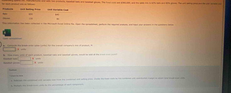 or each product are as follows: g spors IN2. Manufactures and sells two products, baseball bats and baseball gloves. The fixed costs are $366,600, and the sales mix is 60% bats and 40% gloves. The unit selling price and the unit vride o 
This information has been collected in the Microsoft Excel Online file. Open the spreadsheet, perform the required analysis, and input your answers in the questions below. 
Open spreadsheet 
B. Compute the break-even sales (units) for the overall company's mix of product, M. 
X units 
b. How many units of each product, baseball bats and baseball gloves, would be sold at the break-even point? 
Beseball bats° X units 
Baseball gloves X units 
er ad 
* Chark My Work 
a. Subtract the combined unit variable cost from the combined unit selling price. Divide the fixed costs by the combined unit contribution margin to obtain total break-even units 
b. Multiply the break-even units by the percentage of each component.