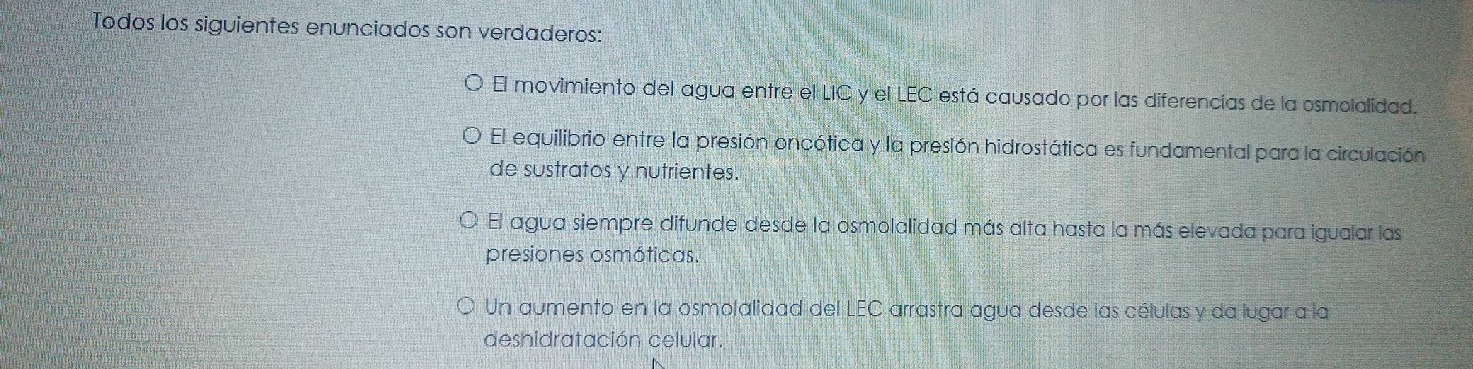 Todos los siguientes enunciados son verdaderos:
El movimiento del agua entre el LIC y el LEC está causado por las diferencias de la osmolalidad.
El equilibrio entre la presión oncótica y la presión hidrostática es fundamental para la circulación
de sustratos y nutrientes.
El agua siempre difunde desde la osmolalidad más alta hasta la más elevada para igualar las
presiones osmóticas.
Un aumento en la osmolalidad del LEC arrastra agua desde las células y da lugar a la
deshidratación celular.