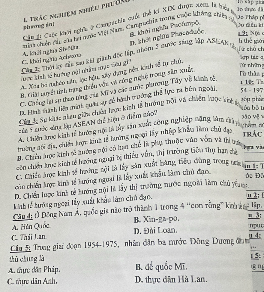 trác nghiệm nhiều phươn
Do vập phá
   
Câu I: Cuộc khởi nghĩa ở Campuchia cuối thế kỉ XIX được xem là biểu Do thực đã
phương án) Do điều ki
B. khởi nghĩa Pucômpô.
minh chiến đầu của hai nước Việt Nam, Campuchia trong cuộc kháng chiến chỉ Do Pháp pí
D. khởi nghĩa Phacađuốc.
9: Nội c
h thế giới
A. khởi nghĩa Sivôtha.
Câu 2: Thời kỳ đầu sau khi giành độc lập, nhóm 5 nước sáng lập ASEAN tiế Từ chỗ ch
C. khởi nghĩa Achaxoa.
Hợp tác q
lược kinh tế hướng nội nhằm mục tiêu gì?
A. Xóa bỏ nghèo nàn, lạc hậu, xây dựng nền kinh tế tự chủ,
B. Giải quyết tình trạng thiếu vốn và công nghệ trong sản xuất.
lừ những
C. Chống lại sự thao túng của Mĩ và các nước phương Tây về kinh tế.
Từ thân p
1 10: Th
D. Hình thành liên minh quân sự để bành trướng thế lực ra bên ngoài. 54 - 197
tóa bỏ tr
Câu 3: Sự khác nhau giữa chiến lược kinh tế hướng nội và chiến lược kinh tế
3óp phần
của 5 nước sáng lập ASEAN thể hiện ở điểm nào?
bảo vệ v
A. Chiến lược kinh tế hướng nội là lấy sản xuất công nghiệp nặng làm chủ chấm dú
trường nội địa, chiến lược kinh tế hướng ngoại lấy nhập khẩu làm chủ đạo.  TRÁC
B. Chiến lược kinh tế hướng nội có hạn chế là phụ thuộc vào vốn và thị trường
còn chiến lược kinh tế hướng ngoại bị thiếu vốn, thị trường tiêu thụ hạn chế,
ựa và
C. Chiến lược kinh tế hướng nội là lấy sản xuất hàng tiêu dùng trong nước
u 1: T
còn chiến lược kinh tế hướng ngoại là lấy xuất khẩu làm chủ đạo.
ớc Đô
D. Chiến lược kinh tế hướng nội là lấy thị trường nước ngoài làm chủ yểu m.
kinh tế hướng ngoại lấy xuất khẩu làm chủ đạo.
u 2:
Câu 4: Ở Đông Nam Á, quốc gia nào trở thành 1 trong 4 “con rồng” kinh tếuc lập.
B. Xin-ga-po.
u 3:
A. Hàn Quốc. npuc
D. Đài Loan.
C. Thái Lan. u 4:
Câu 5: Trong giai đoạn 1954-1975, nhân dân ba nước Đông Dương đầu tư
thù chung là
15:
A. thực dân Pháp. B. đế quốc Mĩ. g ng
C. thực dân Anh. D. thực dân Hà Lan.