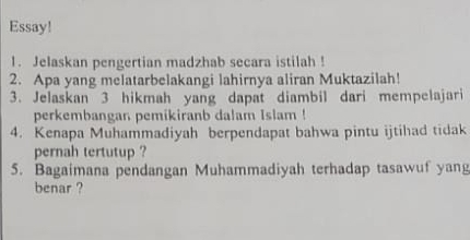 Essay! 
1. Jelaskan pengertian madzhab secara istilah ! 
2. Apa yang melatarbelakangi lahirnya aliran Muktazilah! 
3. Jelaskan 3 hikmah yang dapat diambil dari mempelajari 
perkembangan pemikiranb dalam Islam ! 
4. Kenapa Muhammadiyah berpendapat bahwa pintu ijtihad tidak 
pernah tertutup ? 
5. Bagaimana pendangan Muhammadiyah terhadap tasawuf yang 
benar ?