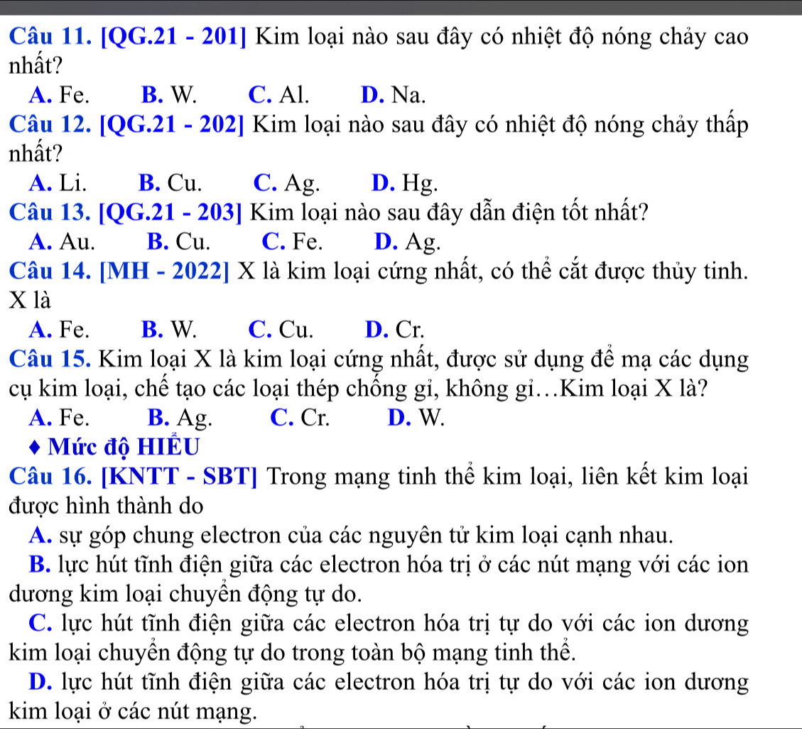 [QG.21 - 201] Kim loại nào sau đây có nhiệt độ nóng chảy cao
nhất?
A. Fe. B. W. C. Al. D. Na.
Câu 12. [QG.21 - 202] Kim loại nào sau đây có nhiệt độ nóng chảy thấp
nhất?
A. Li. B. Cu. C. Ag. D. Hg.
Câu 13. . [QG.21 - 203] Kim loại nào sau đây dẫn điện tốt nhất?
A. Au. B. Cu. C. Fe. D. Ag.
Câu 14. [MH - 2022] X là kim loại cứng nhất, có thể cắt được thủy tinh.
X là
A. Fe. B. W. C. Cu. D. Cr.
Câu 15. Kim loại X là kim loại cứng nhất, được sử dụng để mạ các dụng
cụ kim loại, chế tạo các loại thép chống gi, không gi.Kim loại X là?
A. Fe. B. Ag. C. Cr. D. W.
Mức độ HIÊU
Câu 16. [KNTT - SBT] Trong mạng tinh thể kim loại, liên kết kim loại
được hình thành do
A. sự góp chung electron của các nguyên tử kim loại cạnh nhau.
B. lực hút tĩnh điện giữa các electron hóa trị ở các nút mạng với các ion
dương kim loại chuyền động tự do.
C. lực hút tĩnh điện giữa các electron hóa trị tự do với các ion dương
kim loại chuyền động tự do trong toàn bộ mạng tinh thể.
D. lực hút tĩnh điện giữa các electron hóa trị tự do với các ion dương
kim loại ở các nút mạng.