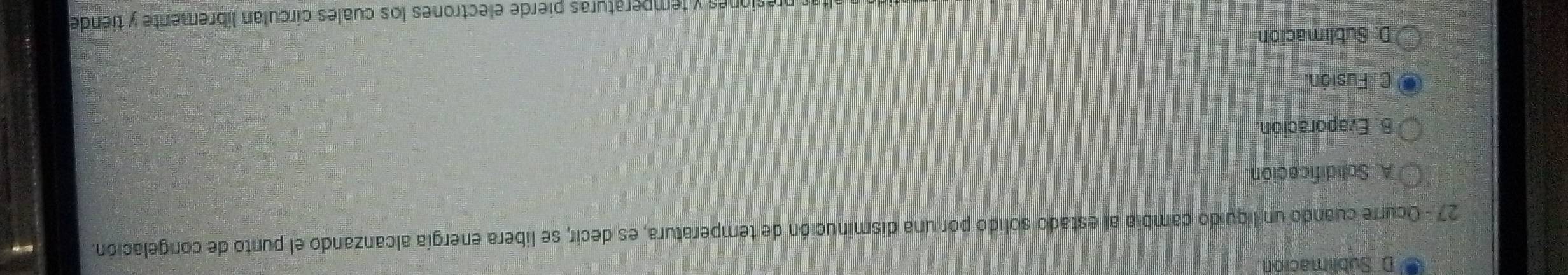 Sublimación.
27 - Ocurre cuando un liquido cambia al estado sólido por una disminución de temperatura, es decir, se libera energía alcanzando el punto de congelación.
A. Solidificación.
B. Evaporación
C. Fusión.
D. Sublimación
r presiones y temperaturas pierde electrones los cuales círculan líbremente y tiende