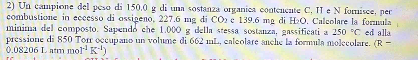 Un campione del peso di 150.0 g di una sostanza organica contenente C, H e N fornisce, per 
combustione in eccesso di ossigeno, 227.6 mg di CO_2 e 139.6 mg di H_2O. Calcolare la formula 
minima del composto. Sapendo che 1.000 g della stessa sostanza, gassificati a 250°C ed alla 
pressione di 850 Torr occupano un volume di 662 mL, calcolare anche la formula molecolare. (R=
0. 08206 5 L atm mo 1^(-1)K^(-1))