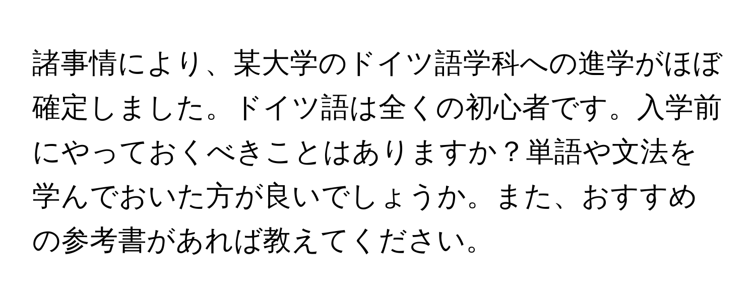 諸事情により、某大学のドイツ語学科への進学がほぼ確定しました。ドイツ語は全くの初心者です。入学前にやっておくべきことはありますか？単語や文法を学んでおいた方が良いでしょうか。また、おすすめの参考書があれば教えてください。