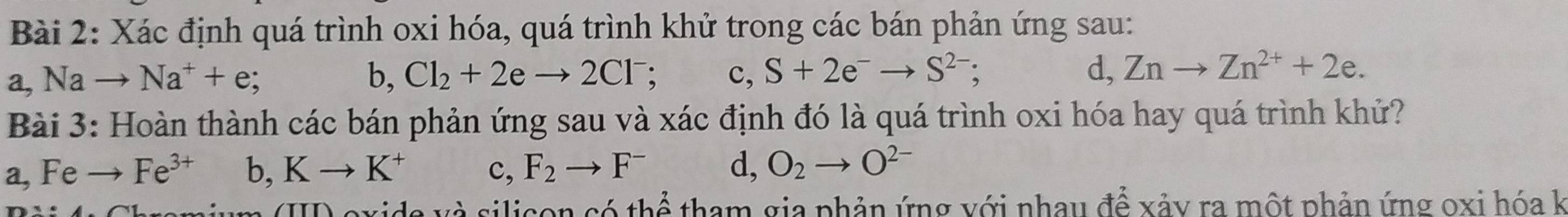 Xác định quá trình oxi hóa, quá trình khử trong các bán phản ứng sau:
a, Nato Na^++e; b, Cl_2+2eto 2Cl^- c, S+2e^-to S^(2-); d, Znto Zn^(2+)+2e. 
Bài 3: Hoàn thành các bán phản ứng sau và xác định đó là quá trình oxi hóa hay quá trình khứ?
a, Fe Fe^(3+) b, Kto K^+ c, F_2to F^- d, O_2to O^(2-)
(I) exide và silicon có thể tham gia phản ứng với nhay để xảy ra một phản ứng oxi hóa k