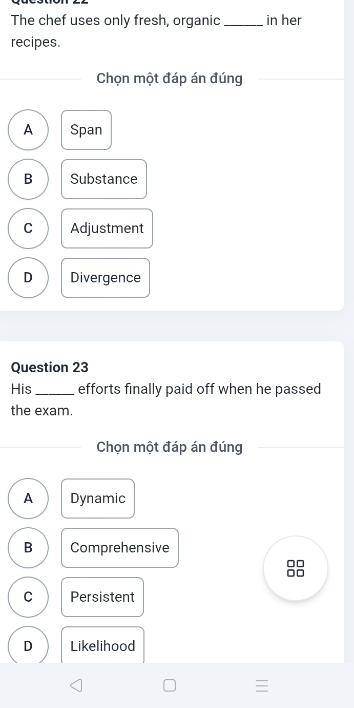 The chef uses only fresh, organic _in her
recipes.
Chọn một đáp án đúng
A Span
B Substance
C Adjustment
D Divergence
Question 23
His _efforts finally paid off when he passed
the exam.
Chọn một đáp án đúng
A Dynamic
B Comprehensive
C Persistent
D Likelihood