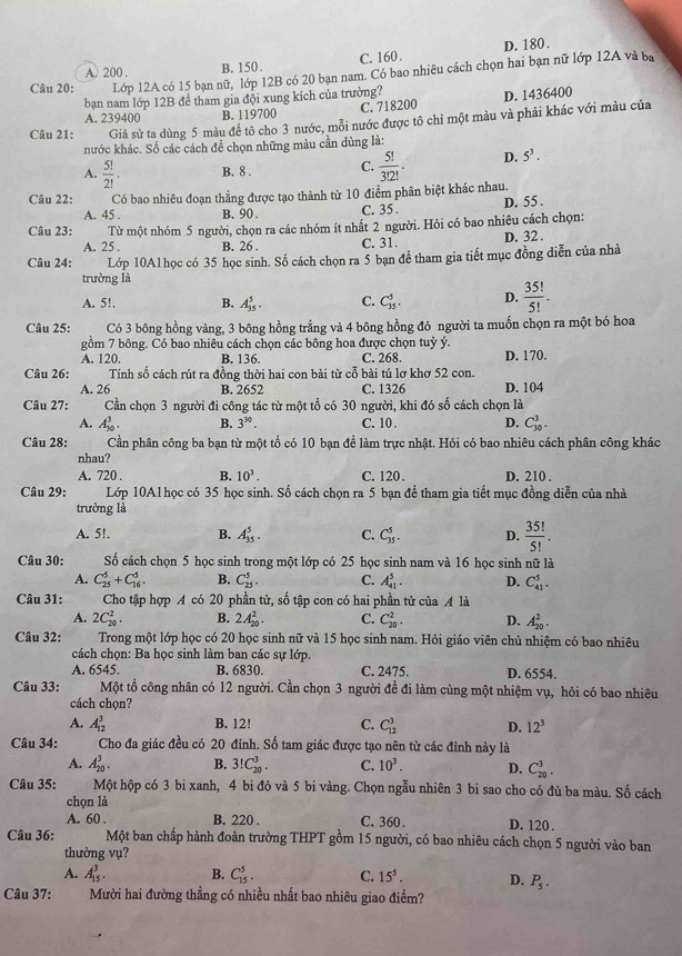 A. 200 . B. 150. C. 160 . D. 180 .
Câu 20: Lớp 12A có 15 bạn nữ, lớp 12B có 20 bạn nam. Có bao nhiêu cách chọn hai bạn nữ lớp 12A và ba
bạn nam lớp 12B để tham gia đội xung kích của trường?
A. 239400 B. 119700 C. 718200 D. 1436400
Câu 21: Giả sử ta dùng 5 màu để tô cho 3 nước, mỗi nước được tô chỉ một màu và phải khác với màu của
nước khác. Số các cách để chọn những màu cần dùng là:
A.  5!/2! . B. 8 . C.  5!/3!2! . D. 5^3.
Câu 22: Có bao nhiêu đoạn thẳng được tạo thành từ 10 điểm phân biệt khác nhau.
A. 45 . B. 90 . C. 35. D. 55 .
Câu 23: Từ một nhóm 5 người, chọn ra các nhóm ít nhất 2 người. Hỏi có bao nhiêu cách chọn:
A. 25 . B. 26 . C. 31. D. 32 .
Câu 24: Lớp 10A1học có 35 học sinh. Số cách chọn ra 5 bạn để tham gia tiết mục đồng diễn của nhà
trường là
A. 5!. B. A_(35)^5. C. C_(35)^5. D.  35!/5! .
Câu 25: Có 3 bông hồng vàng, 3 bông hồng trắng và 4 bông hồng đỏ người ta muốn chọn ra một bó hoa
gồm 7 bông. Có bao nhiêu cách chọn các bông hoa được chọn tuỳ ý. D. 170.
A. 120. B. 136. C. 268.
Câu 26: Tính số cách rút ra đồng thời hai con bài từ cỗ bài tú lơ khơ 52 con.
A. 26 B. 2652 C. 1326
Câu 27: Cần chọn 3 người đi công tác từ một tổ có 30 người, khi đó số cách chọn là D. 104
A. A_(30)^3. B. 3^(30). C. 10 . D. C_(30)^3.
Câu 28: Cần phân công ba bạn từ một tổ có 10 bạn để làm trực nhật. Hỏi có bao nhiêu cách phân công khác
nhau?
A. 720 . B. 10^3. C. 120 . D. 210 .
Câu 29: Lớp 10A1 học có 35 học sinh. Số cách chọn ra 5 bạn đề tham gia tiết mục đồng diễn của nhà
trường là
A. 5!. B. A_(35)^5. C. C_(35)^5. D.  35!/5! .
Câu 30: Số cách chọn 5 học sinh trong một lớp có 25 học sinh nam và 16 học sinh nữ là
A. C_(25)^5+C_(16)^5. B. C_(25)^5. C. A_(41)^5. D. C_(41)^5.
Câu 31: Cho tập hợp A có 20 phần tử, số tập con có hai phần tử của A là
A. 2C_(20)^2. B. 2A_(20)^2. C. C_(20)^2. D. A_(20)^2.
Câu 32: Trong một lớp học có 20 học sinh nữ và 15 học sinh nam. Hỏi giáo viên chủ nhiệm có bao nhiêu
cách chọn: Ba học sinh làm ban các sự lớp.
A. 6545. B. 6830. C. 2475. D. 6554.
Câu 33: Một tổ công nhân có 12 người. Cần chọn 3 người đề đi làm cùng một nhiệm vụ, hỏi có bao nhiêu
cách chọn?
A. A_(12)^3 B. 12! C. C_(12)^3 D. 12^3
Câu 34: Cho đa giác đều có 20 đỉnh. Số tam giác được tạo nên từ các đỉnh này là
A. A_(20)^3. B. 3!C_(20)^3. C. 10^3. D. C_(20)^3.
Câu 35: Một hộp có 3 bi xanh, 4 bi đỏ và 5 bi vàng. Chọn ngẫu nhiên 3 bi sao cho có đủ ba màu. Số cách
chọn là
A. 60 . B. 220 . C. 360. D. 120 .
Câu 36: Một ban chấp hành đoàn trường THPT gồm 15 người, có bao nhiêu cách chọn 5 người vào ban
thường vụ?
A. A_(15)^3. B. C_(15)^5. C. 15^5. D. P_5.
Câu 37: Mười hai đường thẳng có nhiều nhất bao nhiêu giao điểm?