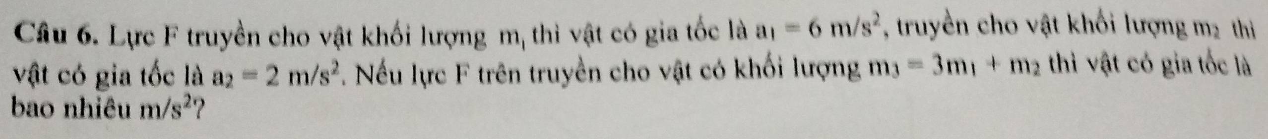 Lực F truyền cho vật khối lượng m, thì vật có gia tốc là a_1=6m/s^2 , truyền cho vật khối lượng m2 thi 
vật có gia tốc là a_2=2m/s^2. Nếu lực F trên truyền cho vật có khối lượng m_3=3m_1+m_2 thì vật có gia tốc là 
bao nhiêu m/s^2 ?
