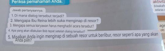 Periksa pemahaman Anda. aktivita 
bisakah 
Jawab pertanyaannya. selaras 
1. Di mana dialog tersebut terjadi? 
2. Mengapa Ibu Reina lebih suka menginap di resor? 
3. Mengapa semua karyawan harus menghadiri acara tersebut? age 
4. Apa yang akan dilakukan Bob tepat setelah dialog tersebut? 
ob 
5. Mişalkan Anda ingin menginap di sebuah resor untuk berlibur, resor seperti apa yang akan 
Anda pilih?