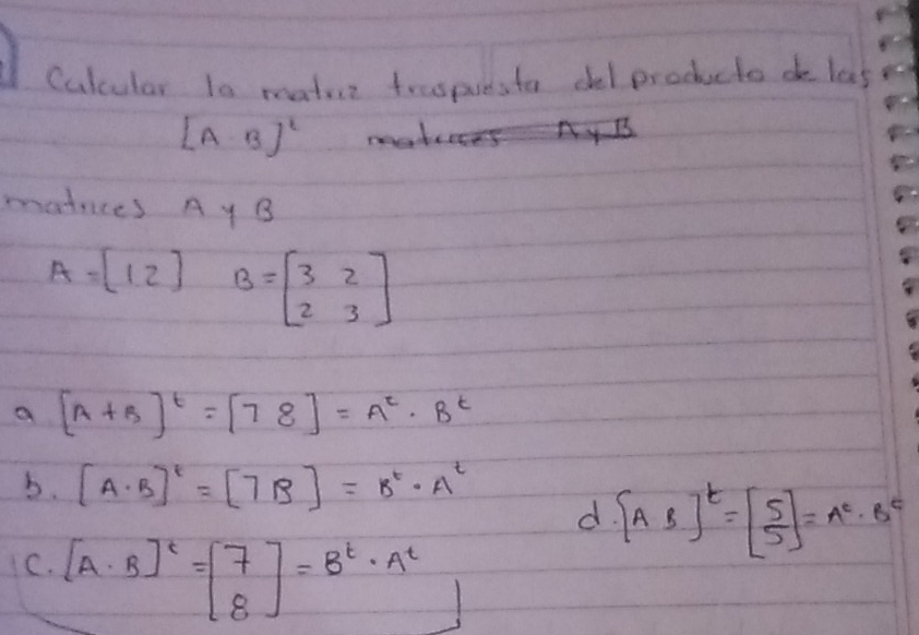 Culcular to matur traspuesto del producto do las
[A· B]^2 mater ny B 
matces Ay B
A=beginbmatrix 1&2endbmatrix B=beginbmatrix 3&2 2&3endbmatrix
a [A+B]^t=[78]=A^t· B^t
b. [A· B]^t=[7B]=B^t· A^t
d [AB]^t=beginbmatrix 5 5endbmatrix =A^t· B^t
C. [A· B]^t=beginbmatrix 7 8endbmatrix =B^t· A^t