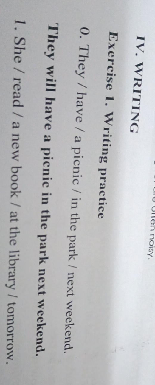 offen noisy. 
IV. WRITING 
Exercise 1. Writing practice 
0. They / have / a picnic / in the park / next weekend. 
They will have a picnic in the park next weekend. 
1. She / read / a new book / at the library / tomorrow.
