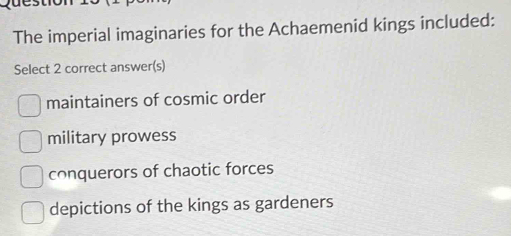 The imperial imaginaries for the Achaemenid kings included:
Select 2 correct answer(s)
maintainers of cosmic order
military prowess
conquerors of chaotic forces
depictions of the kings as gardeners