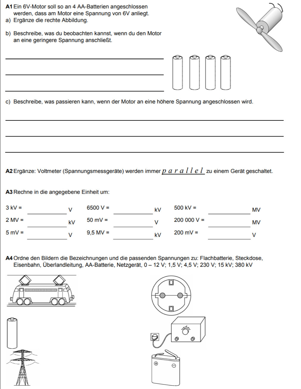 A1 Ein 6V -Motor soll so an 4 AA-Batterien angeschlossen 
werden, dass am Motor eine Spannung von 6V anliegt. 
a) Ergänze die rechte Abbildung. 
b) Beschreibe, was du beobachten kannst, wenn du den Motor 
an eine geringere Spannung anschließt. 
_ 
_ 
_ 
c) Beschreibe, was passieren kann, wenn der Motor an eine höhere Spannung angeschlossen wird. 
_ 
_ 
_ 
A2 Ergänze: Voltmeter (Spannungsmessgeräte) werden immer p α γ α / 1 e1 zu einem Gerät geschaltet. 
A3 Rechne in die angegebene Einheit um: 
_ 
_ 
_
3kV=
V 6500V=
kV 500kV=
MV
2MV=
_ 
_ 
_ 
kV 50mV=
V 200000V=
MV
_ 
_ 
_
5mV=
V 9,5MV=
kV 200mV=
V 
A4Ordne den Bildern die Bezeichnungen und die passenden Spannungen zu: Flachbatterie, Steckdose, 
Eisenbahn, Überlandleitung, AA-Batterie, Netzgerät, 0 - 12 V; 1,5 V; 4,5 V; 230 V; 15 kV; 380 kV
㊉