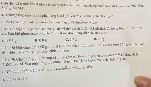 Cho một lá sắt nhỏ vào dung dịch chứa một trong những muối sau: AlCl_3, CuSO_4, Pb(NO_3)_2
ZnCl₂, NaNO₃.
a. Trường hợp nào xảy ra phản ứng hóa học? Vai trò của những chất tham gia?
b. Viết phương trình hóa học của phản ứng dưới dạng ion rút gọn
Câu 17: Ngâm một đinh sắt trong 100 ml dung dịch DOCl=IN I, giả thiết Cu tạo ra bám hết vào đinh
sắt. Sau khi phản ứng xong lấy đinh sắt ra, khối lượng đinh sắt tăng thêm
A. 15,5 g B. 0,8 g C. 2,7 g D. 2,4 g
Câu 18: Đốt cháy hết 1,08 gam một kim loại hóa trị III trong khi Cl_2 dư, thu được 5,34 gam một muối
chloride của kim loại đó. Xác định kim loại.
Câu 19: Cho 11, 3 gam hỗn hợp kim loại gồm Al, Fe và Cu phản ứng vừa đủ với V ml dung địch
H₂SO₄ 0, 2 M. Sau phản ứng thu được 0,5 gam khí H₂ và 3 gam một chất rắn không tan.
a. Xác định phần trăm khối lượng của mỗi kim loại ban đầu
b. Tính giá trị V