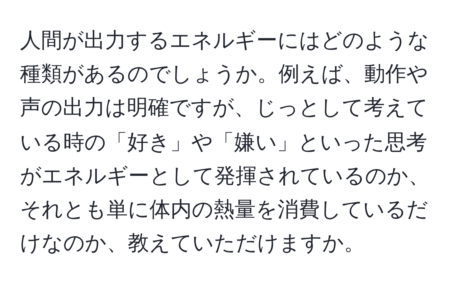 人間が出力するエネルギーにはどのような種類があるのでしょうか。例えば、動作や声の出力は明確ですが、じっとして考えている時の「好き」や「嫌い」といった思考がエネルギーとして発揮されているのか、それとも単に体内の熱量を消費しているだけなのか、教えていただけますか。